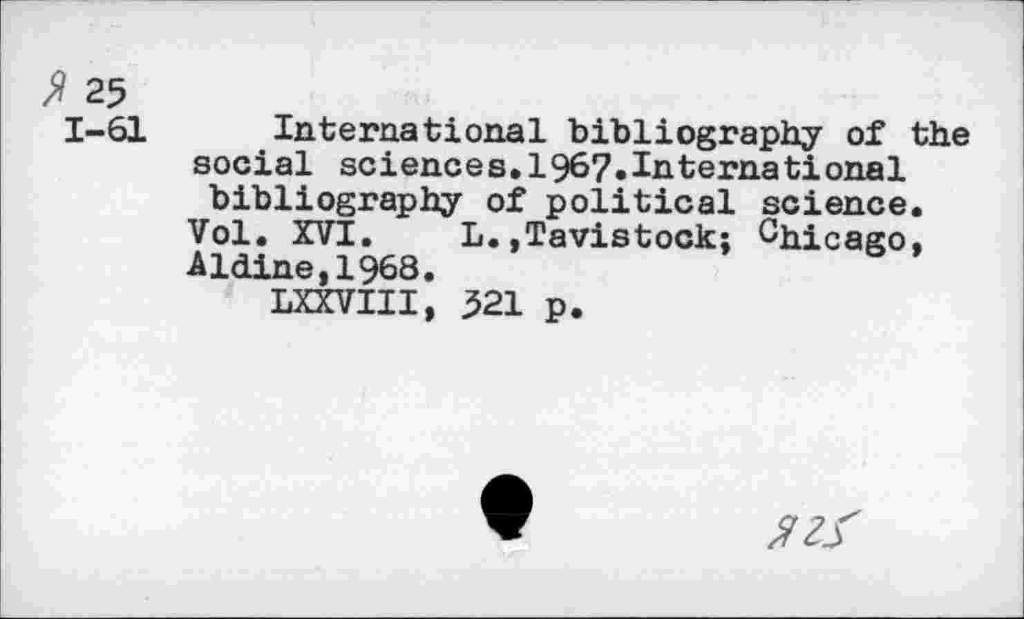 ﻿» 25
1-61
International bibliography of the social sciences.1967»International bibliography of political science. Vol. XVI. L.»Tavistock; Chicago, Aldine,1968.
LXXVIII, 521 p.
